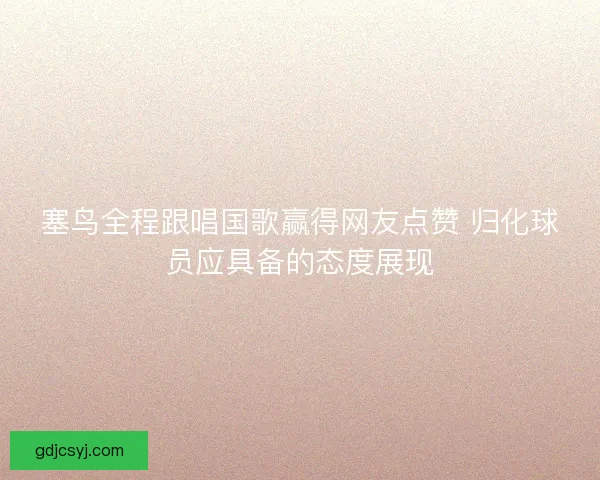 塞鸟全程跟唱国歌赢得网友点赞 归化球员应具备的态度展现
