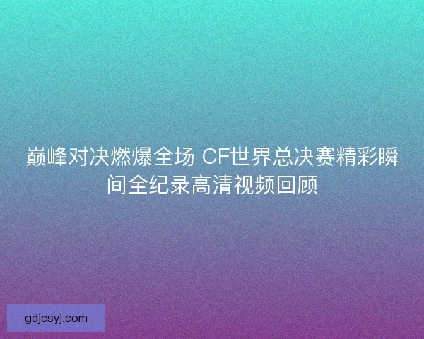 巅峰对决燃爆全场 CF世界总决赛精彩瞬间全纪录高清视频回顾 巅峰对决燃爆全场 CF世界总决赛精彩瞬间全纪录高清视频回顾