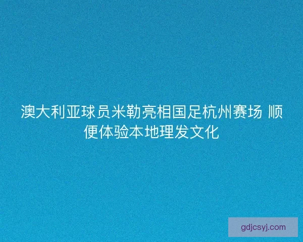 澳大利亚球员米勒亮相国足杭州赛场 顺便体验本地理发文化 澳大利亚球员米勒亮相国足杭州赛场 顺便体验本地理发文化