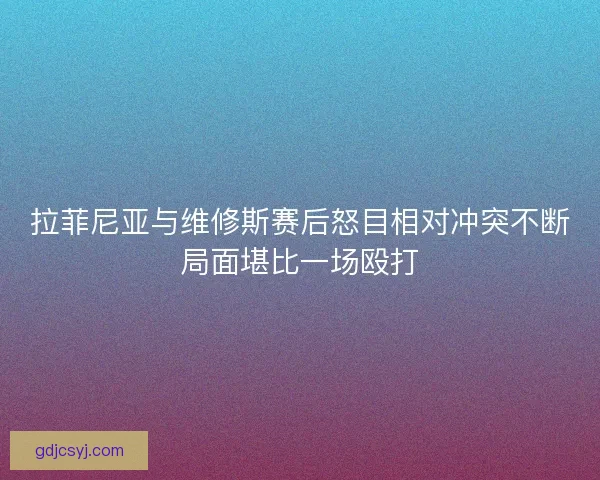 拉菲尼亚与维修斯赛后怒目相对冲突不断局面堪比一场殴打 拉菲尼亚与维修斯赛后怒目相对冲突不断局面堪比一场殴打