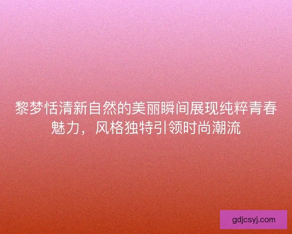 黎梦恬清新自然的美丽瞬间展现纯粹青春魅力，风格独特引领时尚潮流