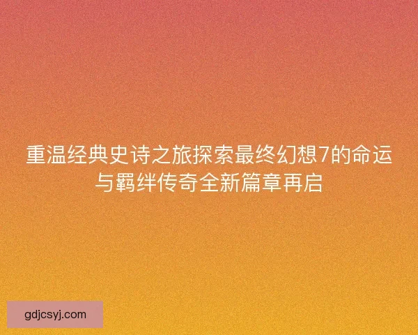 重温经典史诗之旅探索最终幻想7的命运与羁绊传奇全新篇章再启