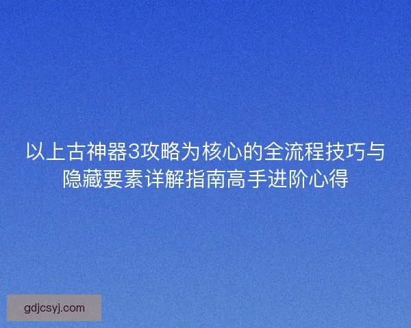 以上古神器3攻略为核心的全流程技巧与隐藏要素详解指南高手进阶心得