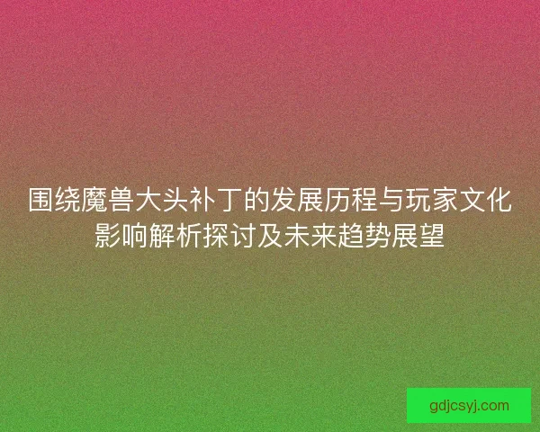 围绕魔兽大头补丁的发展历程与玩家文化影响解析探讨及未来趋势展望
