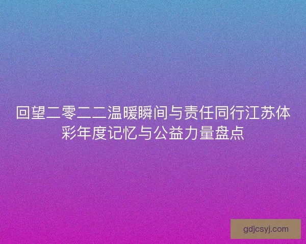 回望二零二二温暖瞬间与责任同行江苏体彩年度记忆与公益力量盘点