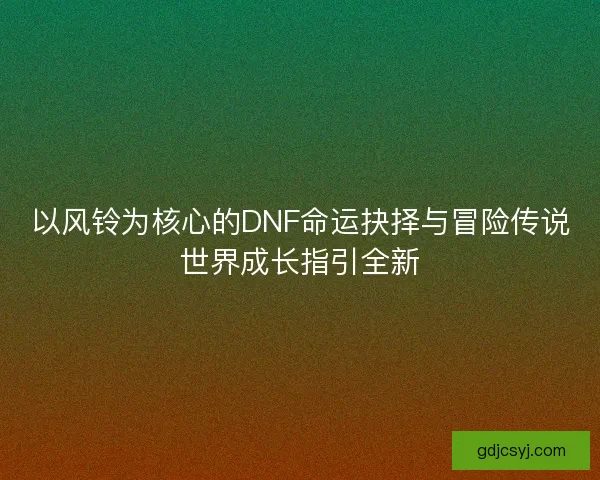 以风铃为核心的DNF命运抉择与冒险传说世界成长指引全新