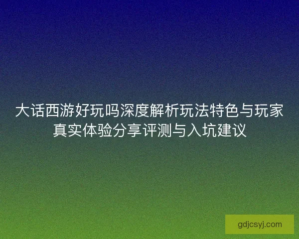 大话西游好玩吗深度解析玩法特色与玩家真实体验分享评测与入坑建议 大话西游好玩吗深度解析玩法特色与玩家真实体验分享评测与入坑建议