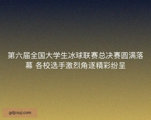 第六届全国大学生冰球联赛总决赛圆满落幕 各校选手激烈角逐精彩纷呈 第六届全国大学生冰球联赛总决赛圆满落幕 各校选手激烈角逐精彩纷呈