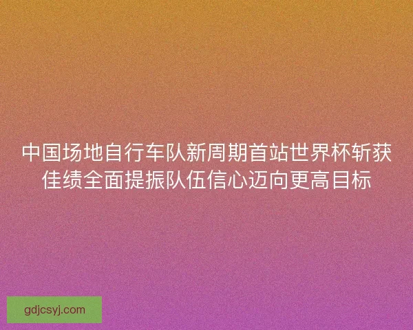 中国场地自行车队新周期首站世界杯斩获佳绩全面提振队伍信心迈向更高目标
