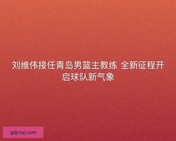 刘维伟接任青岛男篮主教练 全新征程开启球队新气象 刘维伟接任青岛男篮主教练 全新征程开启球队新气象