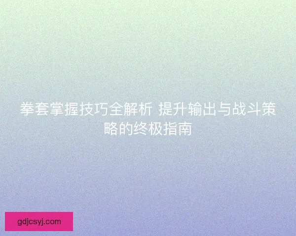 拳套掌握技巧全解析 提升输出与战斗策略的终极指南
