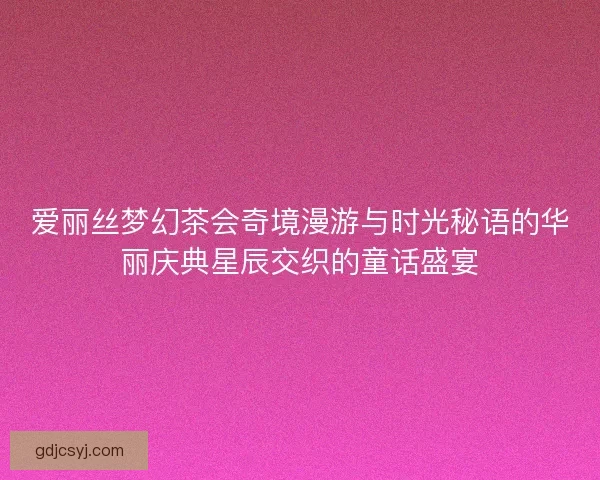 爱丽丝梦幻茶会奇境漫游与时光秘语的华丽庆典星辰交织的童话盛宴