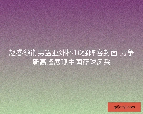 赵睿领衔男篮亚洲杯16强阵容封面 力争新高峰展现中国篮球风采