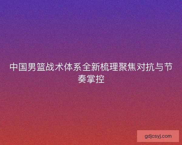 中国男篮战术体系全新梳理聚焦对抗与节奏掌控 中国男篮战术体系全新梳理聚焦对抗与节奏掌控