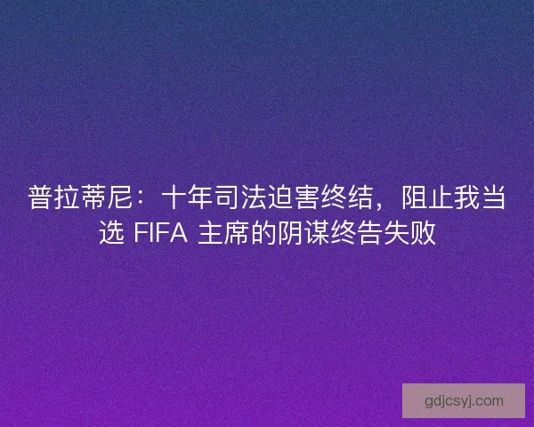 普拉蒂尼：十年司法迫害终结，阻止我当选 FIFA 主席的阴谋终告失败