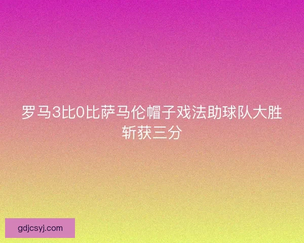 罗马3比0比萨马伦帽子戏法助球队大胜斩获三分 罗马3比0比萨马伦帽子戏法助球队大胜斩获三分