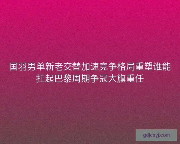 国羽男单新老交替加速竞争格局重塑谁能扛起巴黎周期争冠大旗重任