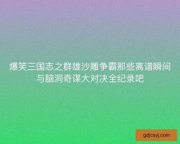 爆笑三国志之群雄沙雕争霸那些离谱瞬间与脑洞奇谋大对决全纪录吧