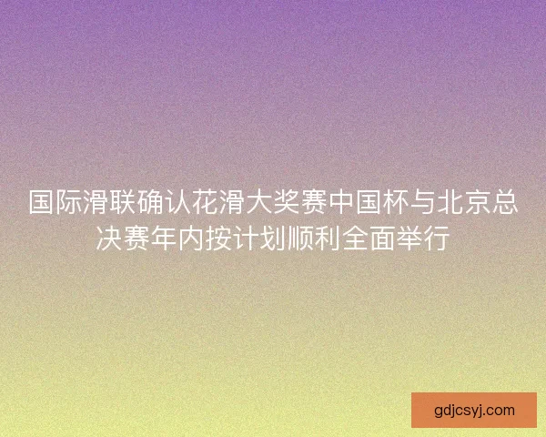 国际滑联确认花滑大奖赛中国杯与北京总决赛年内按计划顺利全面举行