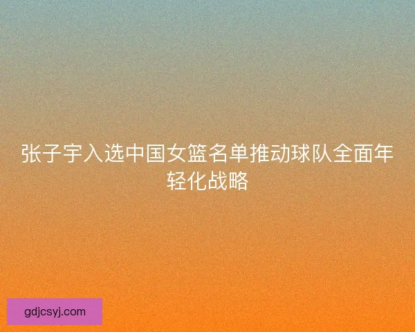 张子宇入选中国女篮名单推动球队全面年轻化战略