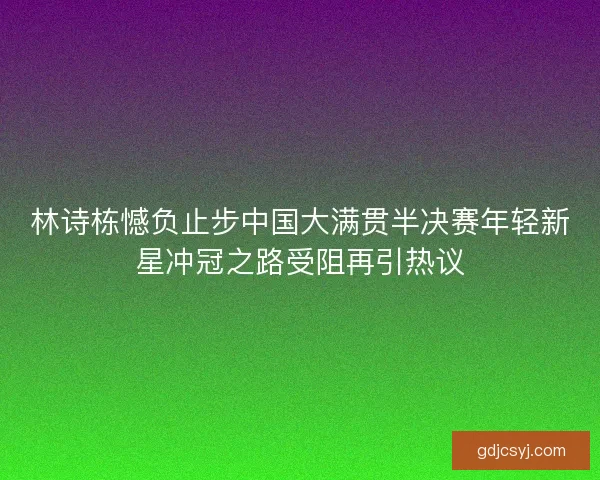 林诗栋憾负止步中国大满贯半决赛年轻新星冲冠之路受阻再引热议