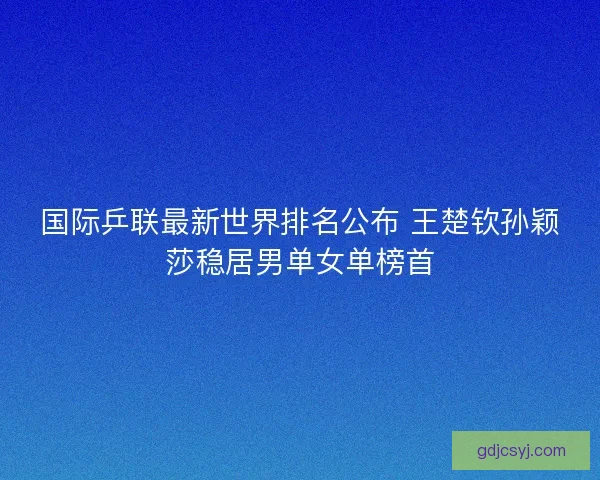 国际乒联最新世界排名公布 王楚钦孙颖莎稳居男单女单榜首