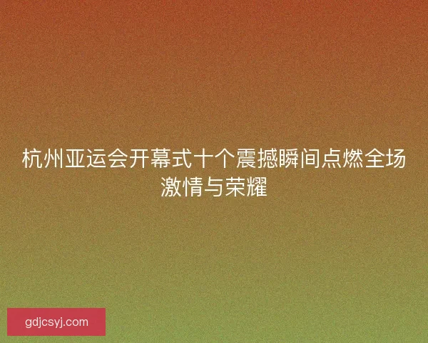 杭州亚运会开幕式十个震撼瞬间点燃全场激情与荣耀