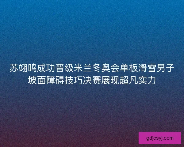 苏翊鸣成功晋级米兰冬奥会单板滑雪男子坡面障碍技巧决赛展现超凡实力